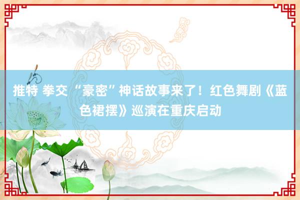 推特 拳交 “豪密”神话故事来了！红色舞剧《蓝色裙摆》巡演在重庆启动