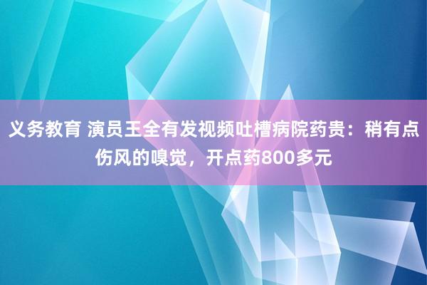 义务教育 演员王全有发视频吐槽病院药贵：稍有点伤风的嗅觉，开点药800多元