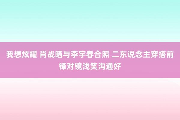 我想炫耀 肖战晒与李宇春合照 二东说念主穿搭前锋对镜浅笑沟通好