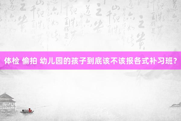 体检 偷拍 幼儿园的孩子到底该不该报各式补习班？