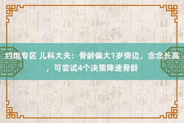 约炮专区 儿科大夫：骨龄偏大1岁傍边，念念长高，可尝试4个决策降速骨龄