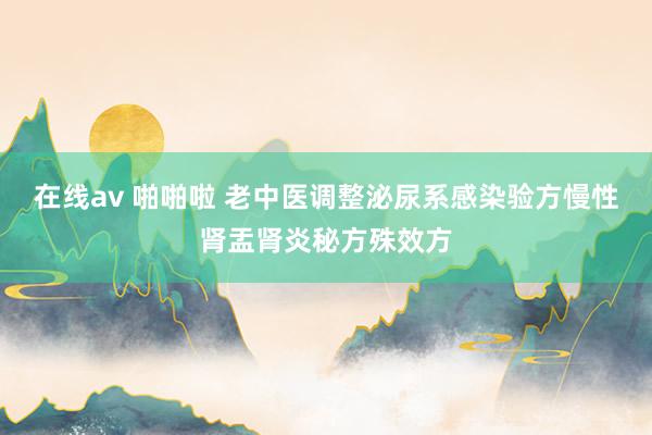 在线av 啪啪啦 老中医调整泌尿系感染验方慢性肾盂肾炎秘方殊效方