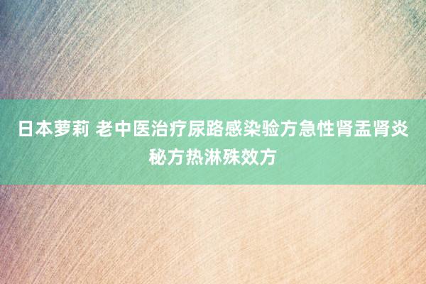 日本萝莉 老中医治疗尿路感染验方急性肾盂肾炎秘方热淋殊效方