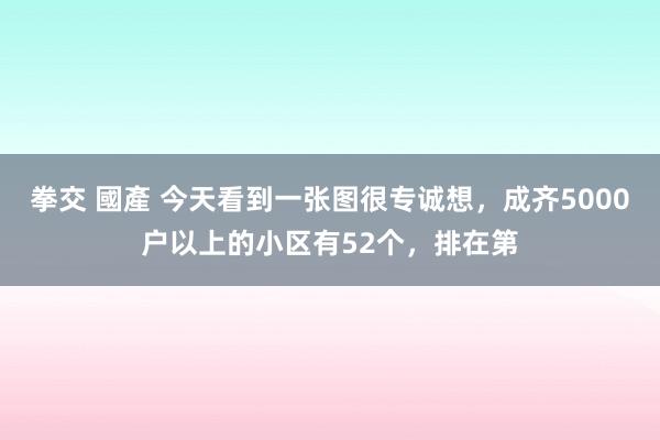 拳交 國產 今天看到一张图很专诚想，成齐5000户以上的小区有52个，排在第