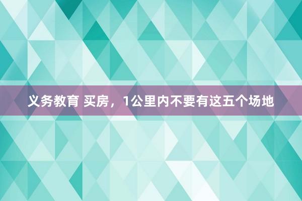 义务教育 买房，1公里内不要有这五个场地