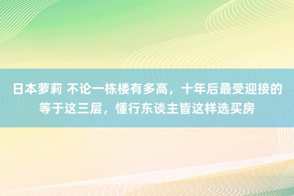 日本萝莉 不论一栋楼有多高，十年后最受迎接的等于这三层，懂行东谈主皆这样选买房