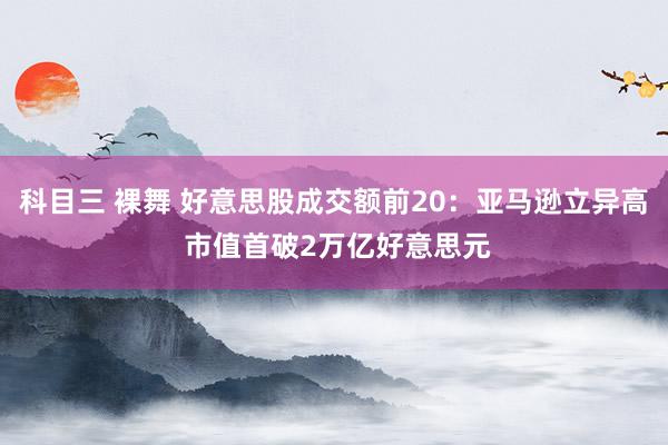 科目三 裸舞 好意思股成交额前20：亚马逊立异高 市值首破2万亿好意思元