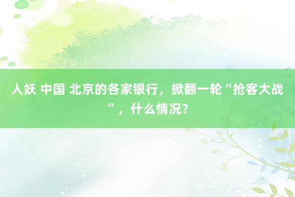 人妖 中国 北京的各家银行，掀翻一轮“抢客大战”，什么情况？