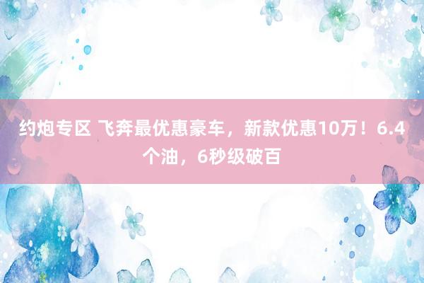 约炮专区 飞奔最优惠豪车，新款优惠10万！6.4个油，6秒级破百