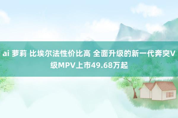 ai 萝莉 比埃尔法性价比高 全面升级的新一代奔突V级MPV上市49.68万起