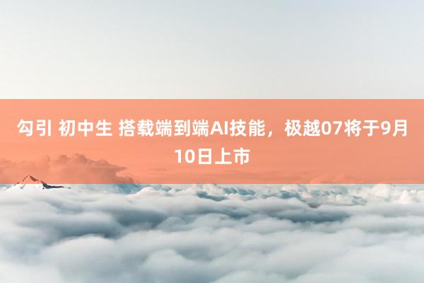 勾引 初中生 搭载端到端AI技能，极越07将于9月10日上市