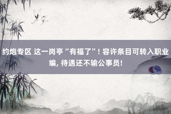 约炮专区 这一岗亭“有福了”! 容许条目可转入职业编， 待遇还不输公事员!