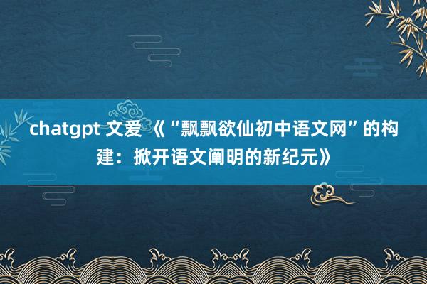 chatgpt 文爱 《“飘飘欲仙初中语文网”的构建：掀开语文阐明的新纪元》