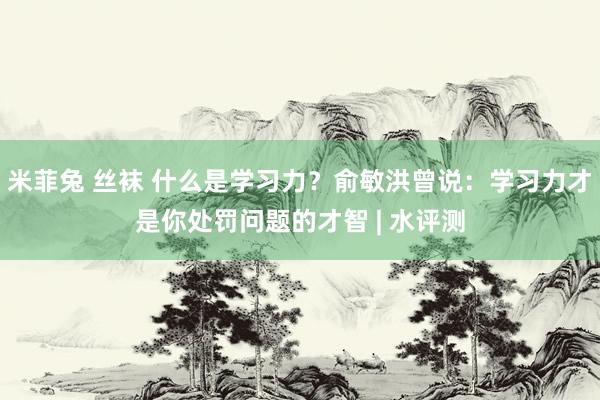 米菲兔 丝袜 什么是学习力？俞敏洪曾说：学习力才是你处罚问题的才智 | 水评测