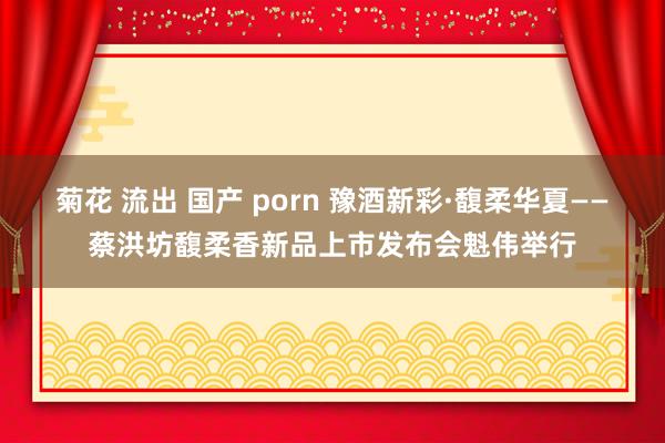 菊花 流出 国产 porn 豫酒新彩·馥柔华夏——蔡洪坊馥柔香新品上市发布会魁伟举行