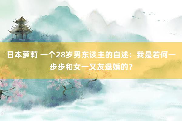 日本萝莉 一个28岁男东谈主的自述：我是若何一步步和女一又友退婚的？