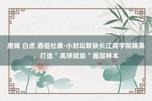 唐嫣 白虎 酒祖杜康·小封坛联袂长江商学院精英，打造＂高球赋能＂圈层样本