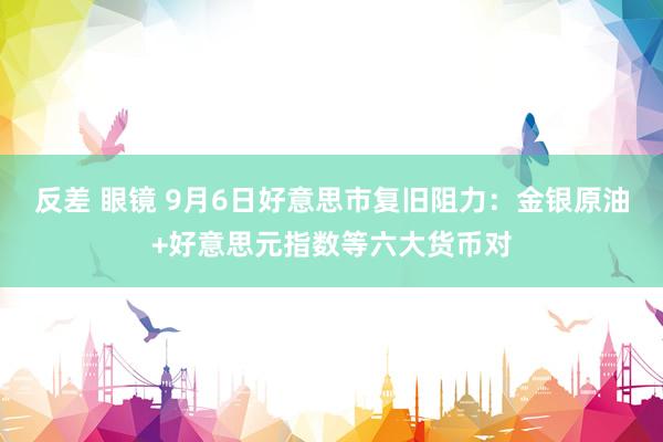 反差 眼镜 9月6日好意思市复旧阻力：金银原油+好意思元指数等六大货币对