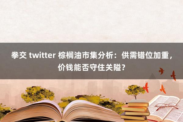 拳交 twitter 棕榈油市集分析：供需错位加重，价钱能否守住关隘？