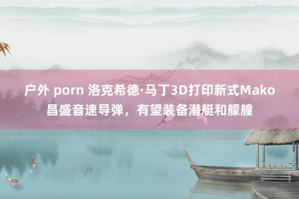 户外 porn 洛克希德·马丁3D打印新式Mako昌盛音速导弹，有望装备潜艇和艨艟