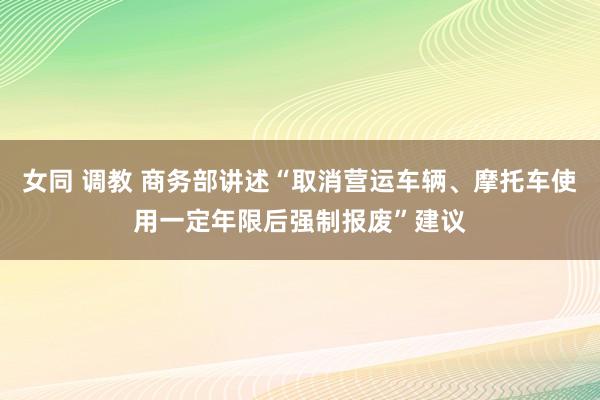 女同 调教 商务部讲述“取消营运车辆、摩托车使用一定年限后强制报废”建议