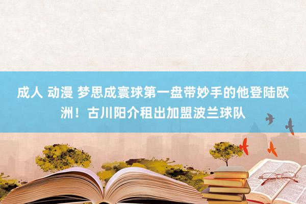 成人 动漫 梦思成寰球第一盘带妙手的他登陆欧洲！古川阳介租出加盟波兰球队