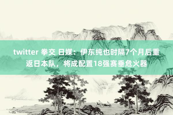 twitter 拳交 日媒：伊东纯也时隔7个月后重返日本队，将成配置18强赛垂危火器