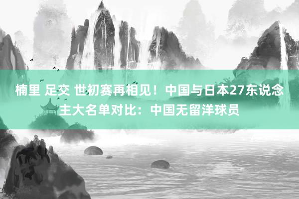 楠里 足交 世初赛再相见！中国与日本27东说念主大名单对比：中国无留洋球员