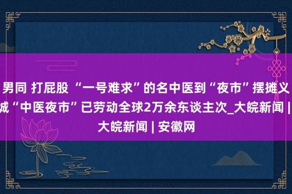 男同 打屁股 “一号难求”的名中医到“夜市”摆摊义诊   宣城“中医夜市”已劳动全球2万余东谈主次_大皖新闻 | 安徽网