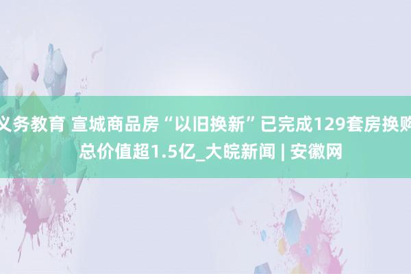 义务教育 宣城商品房“以旧换新”已完成129套房换购  总价值超1.5亿_大皖新闻 | 安徽网