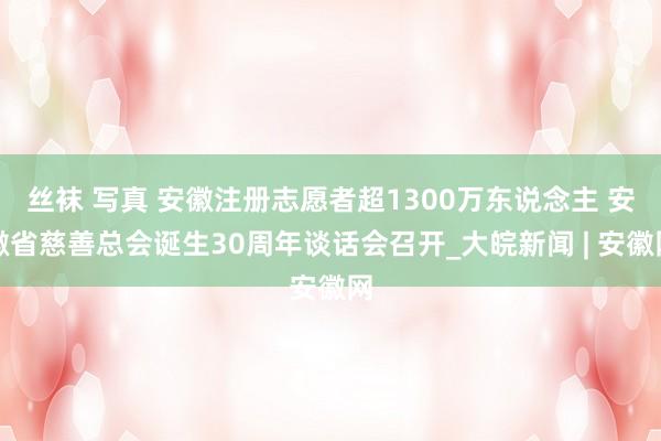 丝袜 写真 安徽注册志愿者超1300万东说念主 安徽省慈善总会诞生30周年谈话会召开_大皖新闻 | 安徽网