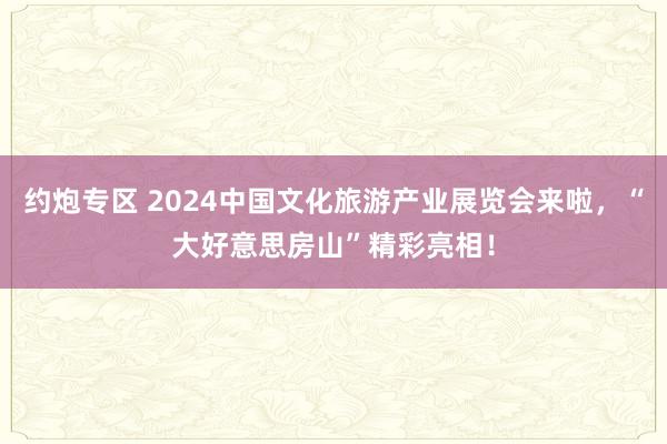 约炮专区 2024中国文化旅游产业展览会来啦，“大好意思房山”精彩亮相！