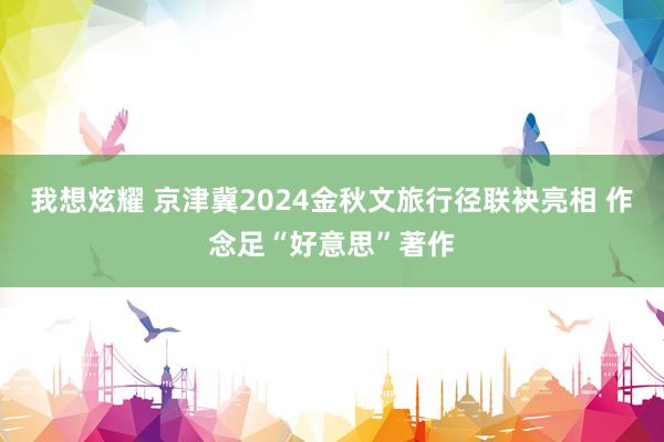 我想炫耀 京津冀2024金秋文旅行径联袂亮相 作念足“好意思”著作