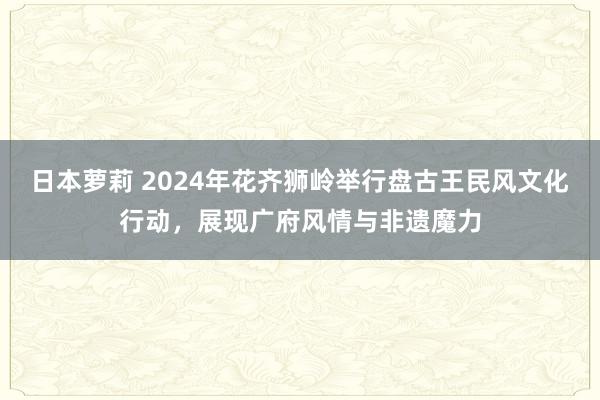 日本萝莉 2024年花齐狮岭举行盘古王民风文化行动，展现广府风情与非遗魔力