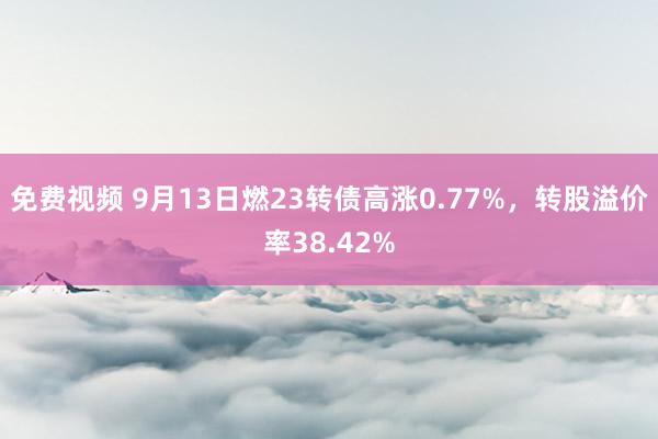 免费视频 9月13日燃23转债高涨0.77%，转股溢价率38.42%