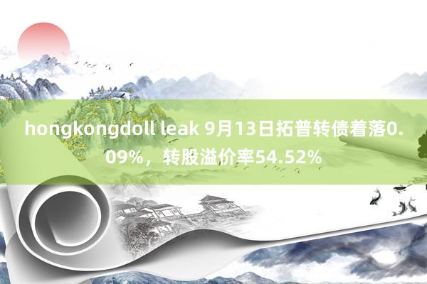 hongkongdoll leak 9月13日拓普转债着落0.09%，转股溢价率54.52%