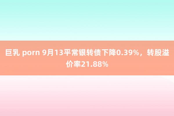 巨乳 porn 9月13平常银转债下降0.39%，转股溢价率21.88%