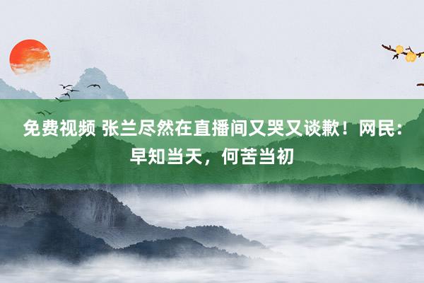 免费视频 张兰尽然在直播间又哭又谈歉！网民：早知当天，何苦当初