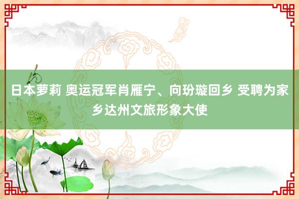 日本萝莉 奥运冠军肖雁宁、向玢璇回乡 受聘为家乡达州文旅形象大使