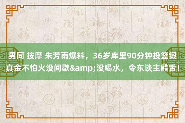 男同 按摩 朱芳雨爆料，36岁库里90分钟投篮锻真金不怕火没间歇&没喝水，令东谈主齰舌！