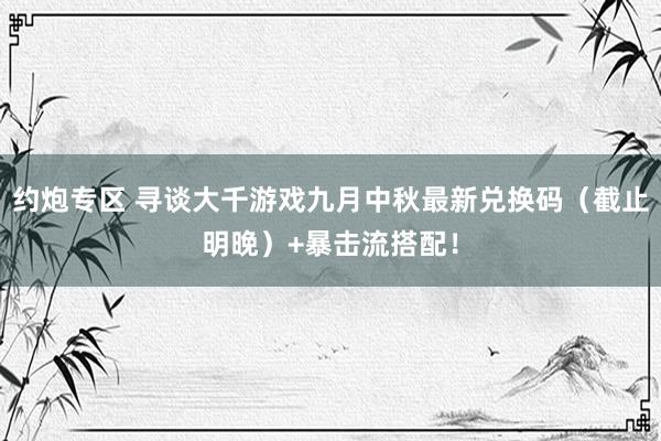 约炮专区 寻谈大千游戏九月中秋最新兑换码（截止明晚）+暴击流搭配！