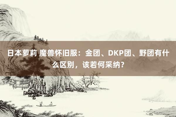 日本萝莉 魔兽怀旧服：金团、DKP团、野团有什么区别，该若何采纳？