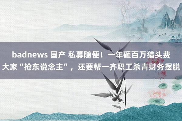 badnews 国产 私募随便！一年砸百万猎头费大家“抢东说念主”，还要帮一齐职工杀青财务摆脱