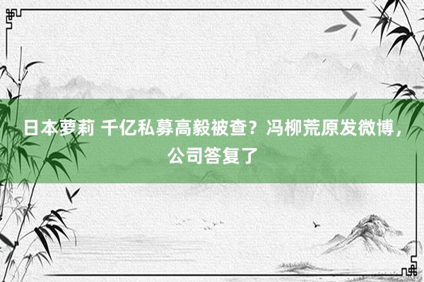 日本萝莉 千亿私募高毅被查？冯柳荒原发微博，公司答复了