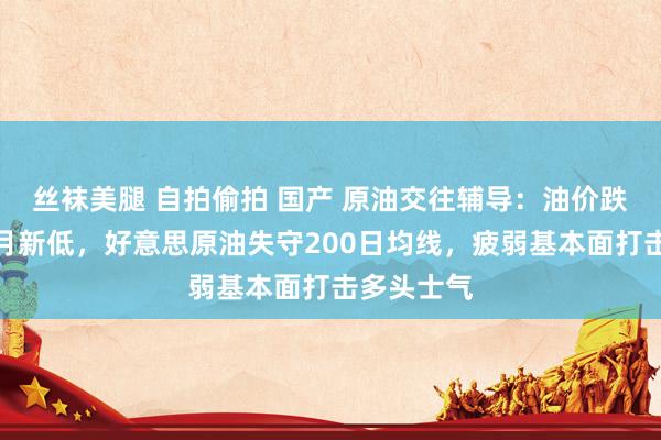 丝袜美腿 自拍偷拍 国产 原油交往辅导：油价跌创逾一个月新低，好意思原油失守200日均线，疲弱基本面打击多头士气