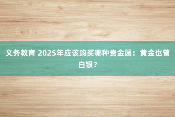 义务教育 2025年应该购买哪种贵金属：黄金也曾白银？