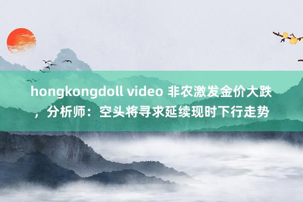 hongkongdoll video 非农激发金价大跌，分析师：空头将寻求延续现时下行走势