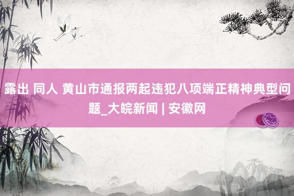 露出 同人 黄山市通报两起违犯八项端正精神典型问题_大皖新闻 | 安徽网