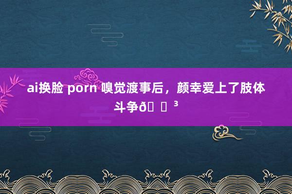 ai换脸 porn 嗅觉渡事后，颜幸爱上了肢体斗争😳