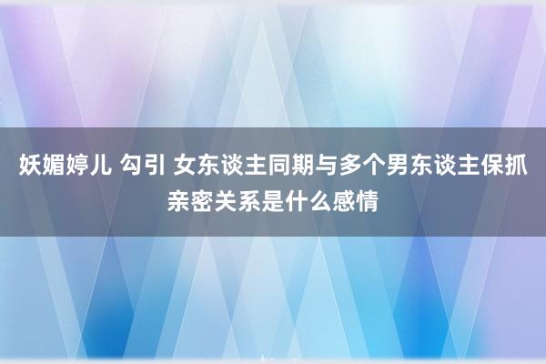 妖媚婷儿 勾引 女东谈主同期与多个男东谈主保抓亲密关系是什么感情